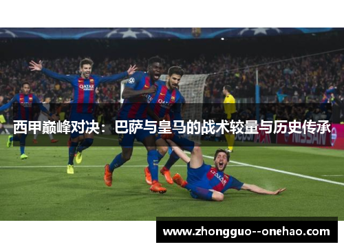 西甲巅峰对决:巴萨与皇马的战术较量与历史传承 西甲巅峰对决:巴萨与皇马的战术较量与历史传承