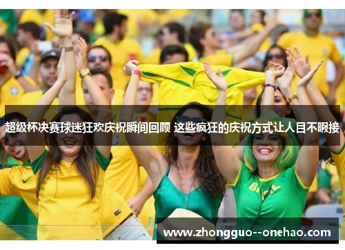 超级杯决赛球迷狂欢庆祝瞬间回顾 这些疯狂的庆祝方式让人目不暇接