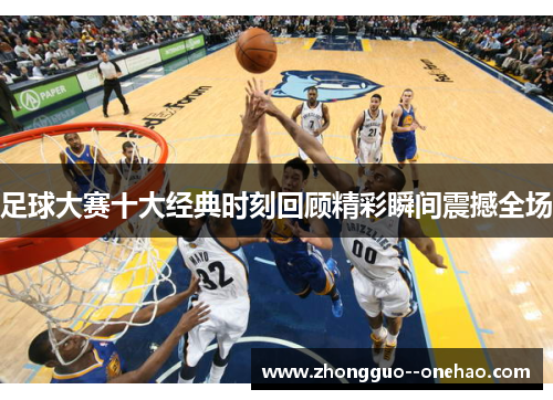 足球大赛十大经典时刻回顾精彩瞬间震撼全场 足球大赛十大经典时刻回顾精彩瞬间震撼全场