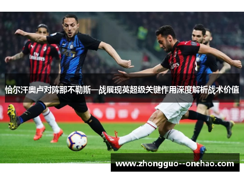 恰尔汗奥卢对阵那不勒斯一战展现英超级关键作用深度解析战术价值