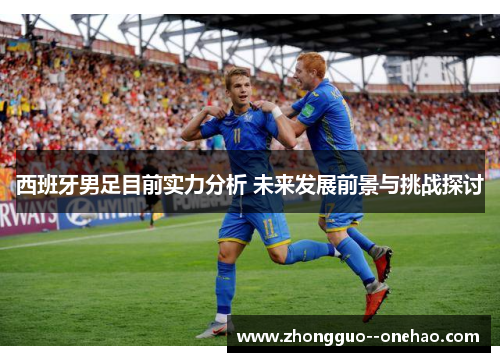 西班牙男足目前实力分析 未来发展前景与挑战探讨 西班牙男足目前实力分析 未来发展前景与挑战探讨