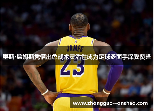 里斯·詹姆斯凭借出色战术灵活性成为足球多面手深受赞誉