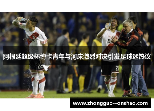 阿根廷超级杯博卡青年与河床激烈对决引发足球迷热议