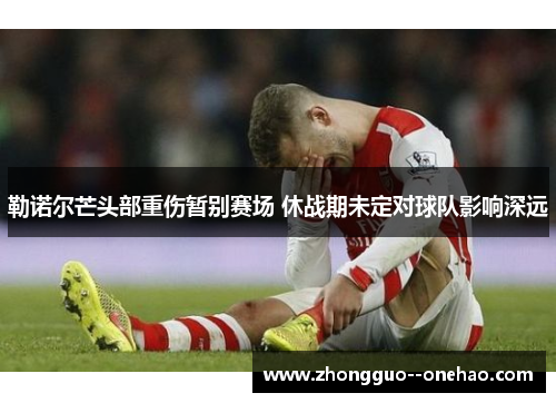 勒诺尔芒头部重伤暂别赛场 休战期未定对球队影响深远