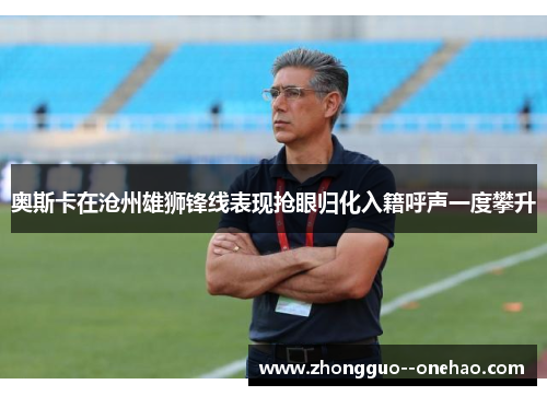 奥斯卡在沧州雄狮锋线表现抢眼归化入籍呼声一度攀升