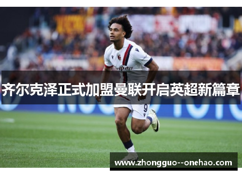 齐尔克泽正式加盟曼联开启英超新篇章