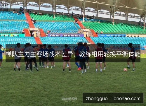 梯队主力主客场战术差异,教练组用轮换平衡体能 梯队主力主客场战术差异,教练组用轮换平衡体能